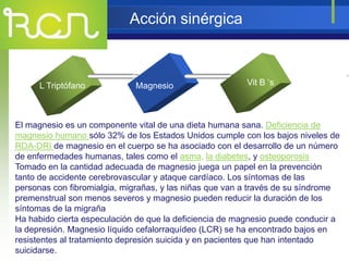 Acción sinérgica
L Triptófano Magnesio
XT
El magnesio es un componente vital de una dieta humana sana. Deficiencia de
magnesio humano sólo 32% de los Estados Unidos cumple con los bajos niveles de
RDA-DRI de magnesio en el cuerpo se ha asociado con el desarrollo de un número
de enfermedades humanas, tales como el asma, la diabetes, y osteoporosis
Tomado en la cantidad adecuada de magnesio juega un papel en la prevención
tanto de accidente cerebrovascular y ataque cardíaco. Los síntomas de las
personas con fibromialgia, migrañas, y las niñas que van a través de su síndrome
premenstrual son menos severos y magnesio pueden reducir la duración de los
síntomas de la migraña
Ha habido cierta especulación de que la deficiencia de magnesio puede conducir a
la depresión. Magnesio líquido cefalorraquídeo (LCR) se ha encontrado bajos en
resistentes al tratamiento depresión suicida y en pacientes que han intentado
suicidarse.
Vit B ‘s
 