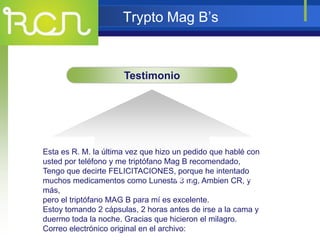 Trypto Mag B’s
Testimonio
Esta es R. M. la última vez que hizo un pedido que hablé con
usted por teléfono y me triptófano Mag B recomendado,
Tengo que decirte FELICITACIONES, porque he intentado
muchos medicamentos como Lunesta 3 mg, Ambien CR, y
más,
pero el triptófano MAG B para mí es excelente.
Estoy tomando 2 cápsulas, 2 horas antes de irse a la cama y
duermo toda la noche. Gracias que hicieron el milagro.
Correo electrónico original en el archivo:
TEXT TEXT
 