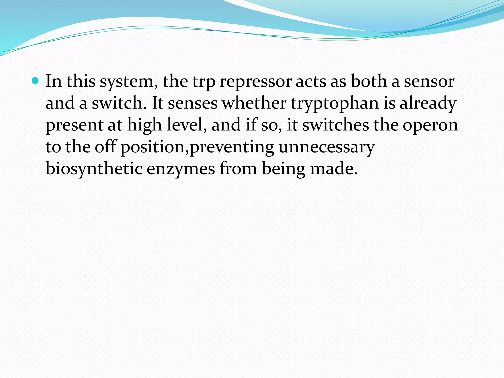  In this system, the trp repressor acts as both a sensor
and a switch. It senses whether tryptophan is already
present at high level, and if so, it switches the operon
to the off position,preventing unnecessary
biosynthetic enzymes from being made.
 