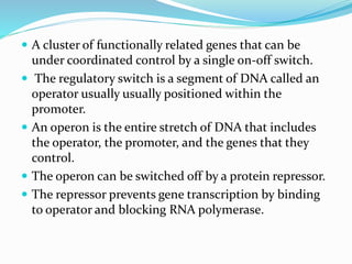  A cluster of functionally related genes that can be
under coordinated control by a single on-off switch.
 The regulatory switch is a segment of DNA called an
operator usually usually positioned within the
promoter.
 An operon is the entire stretch of DNA that includes
the operator, the promoter, and the genes that they
control.
 The operon can be switched off by a protein repressor.
 The repressor prevents gene transcription by binding
to operator and blocking RNA polymerase.
 