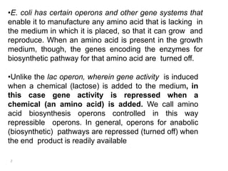 •E. coli has certain operons and other gene systems that
enable it to manufacture any amino acid that is lacking in
the medium in which it is placed, so that it can grow and
reproduce. When an amino acid is present in the growth
medium, though, the genes encoding the enzymes for
biosynthetic pathway for that amino acid are turned off.
•Unlike the lac operon, wherein gene activity is induced
when a chemical (lactose) is added to the medium, in
this case gene activity is repressed when a
chemical (an amino acid) is added. We call amino
acid biosynthesis operons controlled in this way
repressible operons. In general, operons for anabolic
(biosynthetic) pathways are repressed (turned off) when
the end product is readily available
2
 