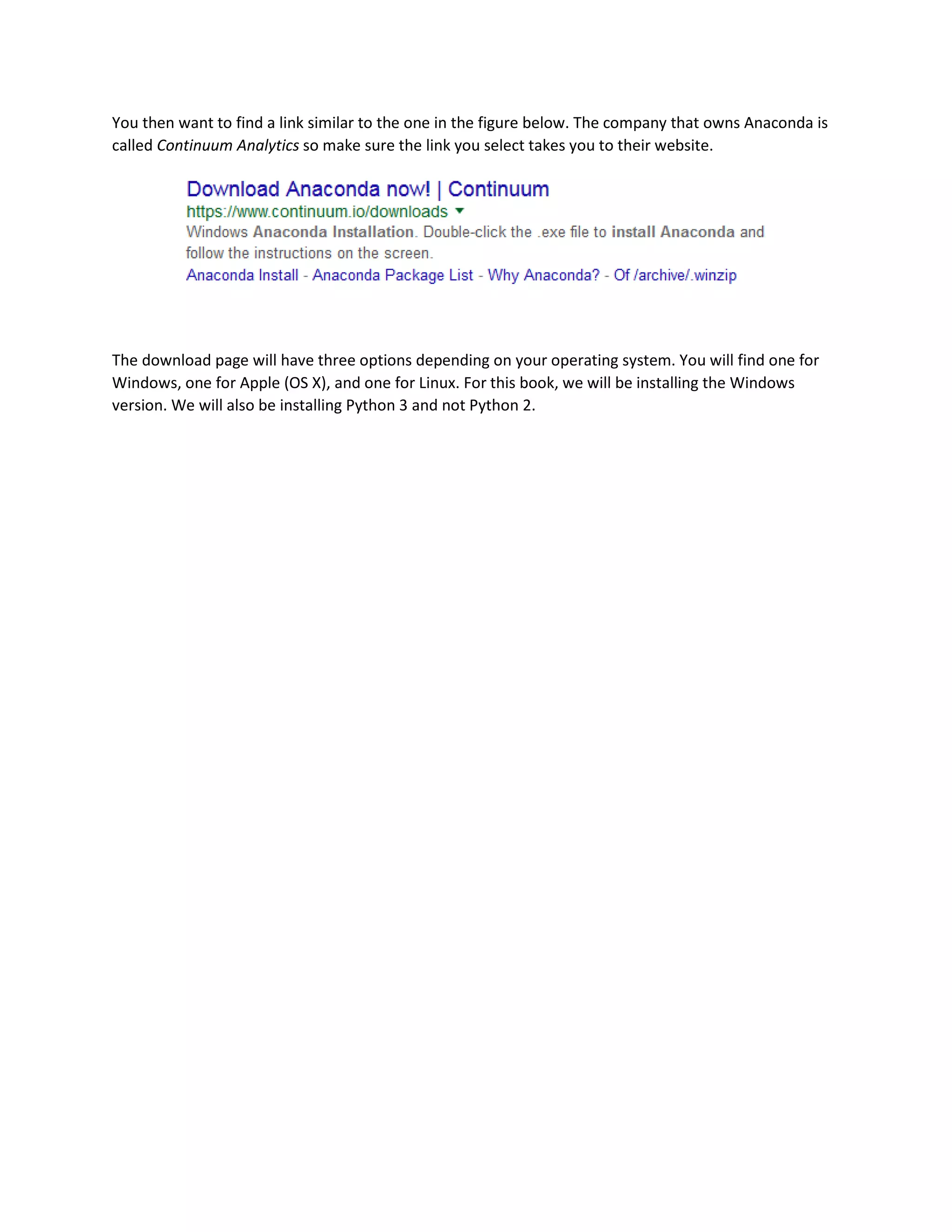 You then want to find a link similar to the one in the figure below. The company that owns Anaconda is
called Continuum Analytics so make sure the link you select takes you to their website.
The download page will have three options depending on your operating system. You will find one for
Windows, one for Apple (OS X), and one for Linux. For this book, we will be installing the Windows
version. We will also be installing Python 3 and not Python 2.
 