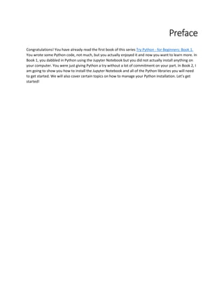 Preface
Congratulations! You have already read the first book of this series Try Python - for Beginners: Book 1.
You wrote some Python code, not much, but you actually enjoyed it and now you want to learn more. In
Book 1, you dabbled in Python using the Jupyter Notebook but you did not actually install anything on
your computer. You were just giving Python a try without a lot of commitment on your part. In Book 2, I
am going to show you how to install the Jupyter Notebook and all of the Python libraries you will need
to get started. We will also cover certain topics on how to manage your Python installation. Let’s get
started!
 
