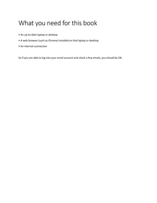 What you need for this book
• An up-to-date laptop or desktop
• A web browser (such as Chrome) installed on that laptop or desktop
• An internet connection
So if you are able to log into your email account and check a few emails, you should be OK.
 