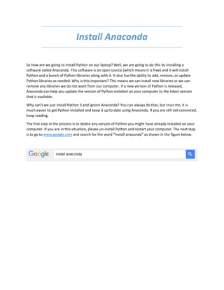 Install Anaconda
So how are we going to install Python on our laptop? Well, we are going to do this by installing a
software called Anaconda. This software is an open source (which means it is free) and it will install
Python and a bunch of Python libraries along with it. It also has the ability to add, remove, or update
Python libraries as needed. Why is this important? This means we can install new libraries or we can
remove any libraries we do not want from our computer. If a new version of Python is released,
Anaconda can help you update the version of Python installed on your computer to the latest version
that is available.
Why can’t we just install Python 3 and ignore Anaconda? You can always do that, but trust me, it is
much easier to get Python installed and keep it up to date using Anaconda. If you are still not convinced,
keep reading.
The first step in the process is to delete any version of Python you might have already installed on your
computer. If you are in this situation, please un-install Python and restart your computer. The next step
is to go to www.google.com and search for the word “install anaconda” as shown in the figure below.
 