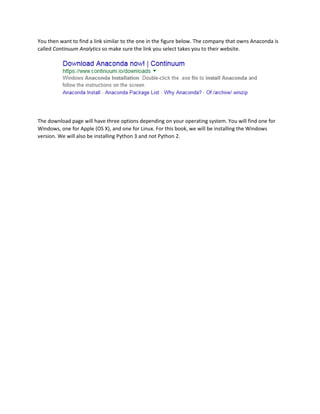 You then want to find a link similar to the one in the figure below. The company that owns Anaconda is
called Continuum Analytics so make sure the link you select takes you to their website.
The download page will have three options depending on your operating system. You will find one for
Windows, one for Apple (OS X), and one for Linux. For this book, we will be installing the Windows
version. We will also be installing Python 3 and not Python 2.
 