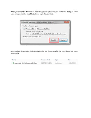 When you click on the Windows 64-bit button, you will get a dialog box as shown in the figure below.
Make sure you click the Save File button to begin the download.
After you have downloaded the Anaconda installer you should get a file that looks like the one in the
figure below.
 