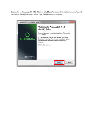 Double-click on the Anaconda3-2.4.0-Windows-x86_64.exe file to start the installation process. You will
then get the dialog box as shown below. Press the Next button to continue.
 