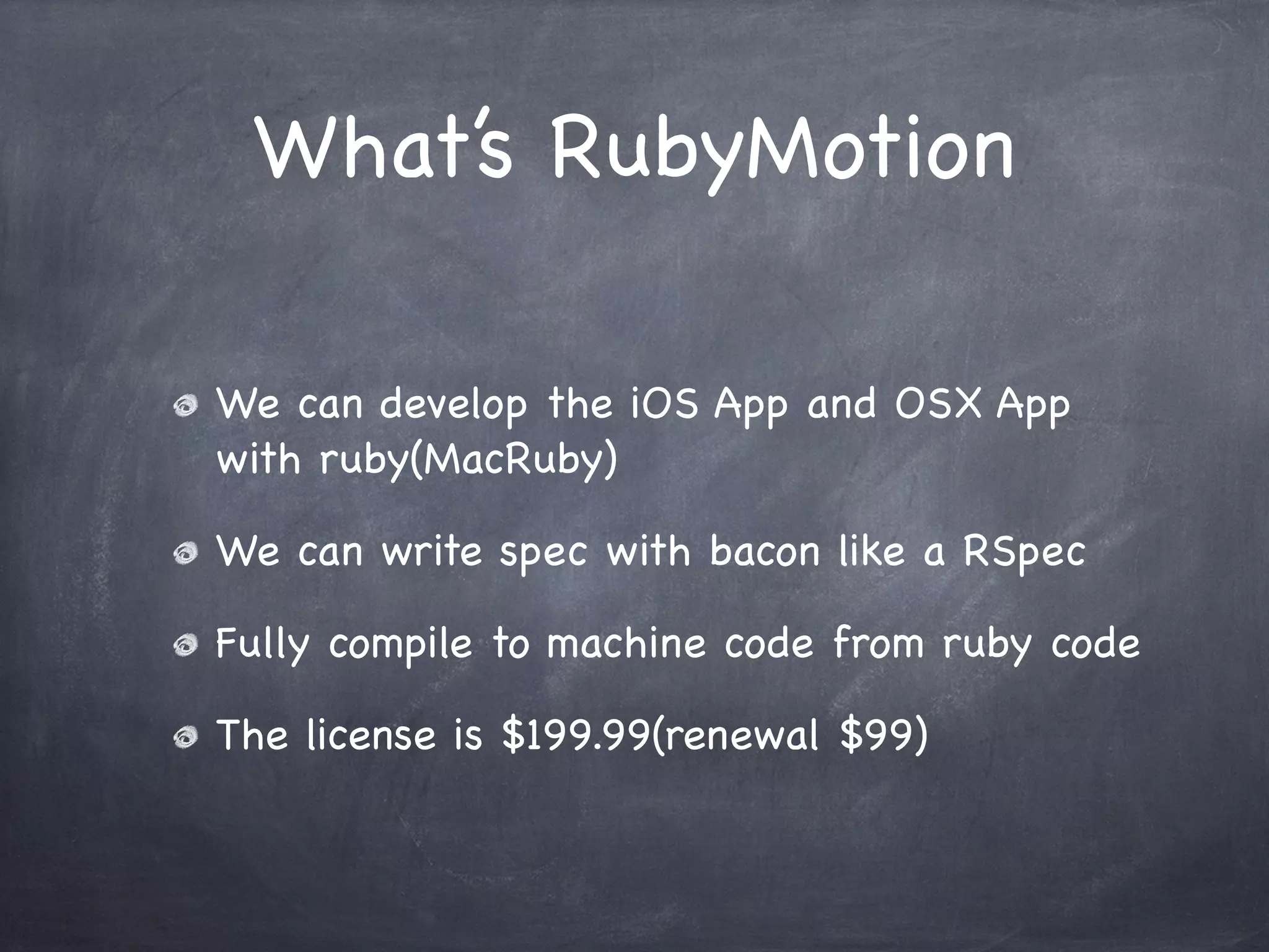 What’s RubyMotion
We can develop the iOS App and OSX App
with ruby(MacRuby)
We can write spec with bacon like a RSpec
Fully compile to machine code from ruby code
The license is $199.99(renewal $99)