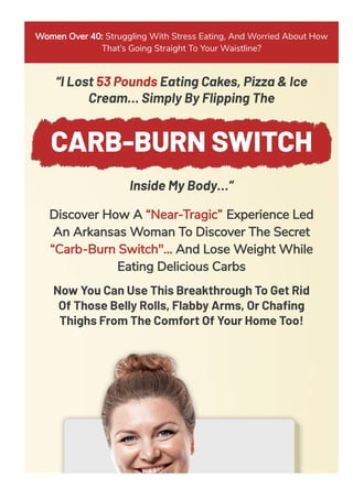 Women Over 40: Struggling With Stress Eating, And Worried About How
That’s Going Straight To Your Waistline?
“I Lost 53 Pounds Eating Cakes, Pizza & Ice
Cream… Simply By Flipping The
CARB-BURN SWITCH
Inside My Body…”
Discover How A “Near-Tragic” Experience Led
An Arkansas Woman To Discover The Secret
“Carb-Burn Switch"... And Lose Weight While
Eating Delicious Carbs
Now You Can Use This Breakthrough To Get Rid
Of Those Belly Rolls, Flabby Arms, Or Chaﬁng
Thighs From The Comfort Of Your Home Too!
 