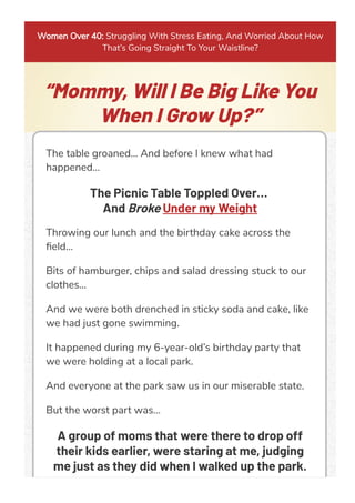 Women Over 40: Struggling With Stress Eating, And Worried About How
That’s Going Straight To Your Waistline?
“Mommy, Will I Be Big Like You
When I Grow Up?”
The table groaned… And before I knew what had
happened…
The Picnic Table Toppled Over…
And Broke Under my Weight
Throwing our lunch and the birthday cake across the
ﬁeld…
Bits of hamburger, chips and salad dressing stuck to our
clothes...
And we were both drenched in sticky soda and cake, like
we had just gone swimming.
It happened during my 6-year-old’s birthday party that
we were holding at a local park.
And everyone at the park saw us in our miserable state.
But the worst part was…
A group of moms that were there to drop off
their kids earlier, were staring at me, judging
me just as they did when I walked up the park.
 