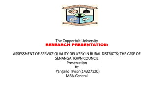 The Copperbelt University
RESEARCH PRESENTATION:
ASSESSMENT OF SERVICE QUALITY DELIVERY IN RURAL DISTRICTS: THE CASE OF
SENANGA TOWN COUNCIL
Presentation
by
Yangailo Tryson(14327120)
MBA-General
 