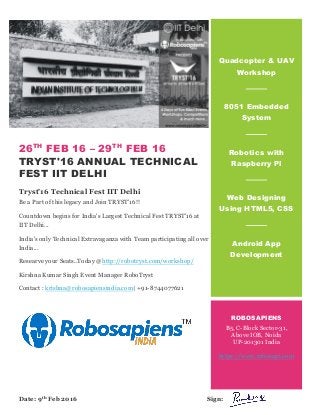 26TH
FEB 16 – 29TH
FEB 16
TRYST'16 ANNUAL TECHNICAL
FEST IIT DELHI
Tryst’16 Technical Fest IIT Delhi
Be a Part of this legacy and Join TRYST'16!!
Countdown begins for India's Largest Technical Fest TRYST'16 at
IIT Delhi...
India's only Technical Extravaganza with Team participating all over
India...
Researve your Seats..Today @http://robotryst.com/workshop/
Kirshna Kumar Singh Event Manager RoboTryst
Contact : krishna@robosapiensindia.com| +91-8744077621
Quadcopter & UAV
Workshop
8051 Embedded
System
Robotics with
Raspberry Pi
Web Designing
Using HTML5, CSS
Android App
Development
ROBOSAPIENS
B5, C-Block Sector-31,
Above IOB, Noida
UP-201301 India
https://www.robosapi.com
Date: 9th Feb 2016 Sign:
 