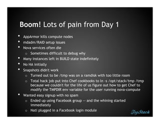 Boom! Lots of pain from Day 1
•    AppArmor kills compute nodes
•    mdadm/RAID setup issues
•    Nova services often die
      o  Sometimes difficult to debug why
•    Many instances left in BUILD state indefinitely
•    No HA initially
•    Snapshots didn't work
      o  Turned out to be /tmp was on a ramdisk with too little room
      o  Total hack job put into Chef cookbooks to ln -s /opt/stack/tmp /tmp
         because we couldn't for the life of us figure out how to get Chef to
         modify the TMPDIR env variable for the user running nova-compute
•    Wanted easy signup with no spam
      o  Ended up using Facebook group -- and the whining started
         immediately
      o  Nati plugged in a Facebook login module
 
