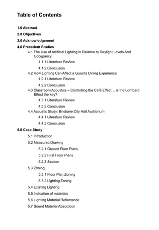 Table of Contents
1.0 Abstract
2.0 Objectives
3.0 Acknowledgement
4.0 Precedent Studies
4.1 The Use of Artificial Lighting in Relation to Daylight Levels And
Occupancy
4.1.1 Literature Review
4.1.2 Conclusion
4.2 How Lighting Can Affect a Guest‟s Dining Experience
4.2.1 Literature Review
4.2.2 Conclusion
4.3 Classroom Acoustics – Controlling the Café Effect… is the Lombard
Effect the key?
4.3.1 Literature Review
4.3.2 Conclusion
4.4 Acoustic Study: Brisbane City Hall Auditorium
4.4.1 Literature Review
4.4.2 Conclusion
5.0 Case Study
5.1 Introduction
5.2 Measured Drawing
5.2.1 Ground Floor Plans
5.2.2 First Floor Plans
5.2.3 Section
5.3 Zoning
5.3.1 Floor Plan Zoning
5.3.2 Lighting Zoning
5.4 Existing Lighting
5.5 Indication of materials
5.6 Lighting Material Reflectance
5.7 Sound Material Absorption
 