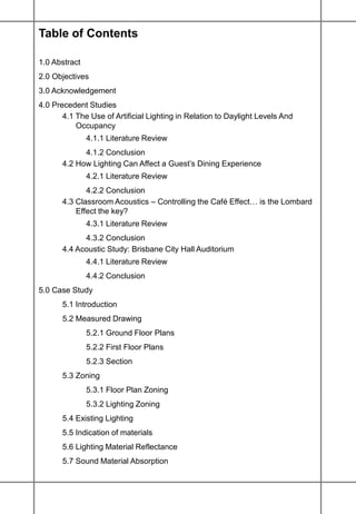 Table of Contents
1.0 Abstract
2.0 Objectives
3.0 Acknowledgement
4.0 Precedent Studies
4.1 The Use of Artificial Lighting in Relation to Daylight Levels And
Occupancy
4.1.1 Literature Review
4.1.2 Conclusion
4.2 How Lighting Can Affect a Guest’s Dining Experience
4.2.1 Literature Review
4.2.2 Conclusion
4.3 Classroom Acoustics – Controlling the Café Effect… is the Lombard
Effect the key?
4.3.1 Literature Review
4.3.2 Conclusion
4.4 Acoustic Study: Brisbane City Hall Auditorium
4.4.1 Literature Review
4.4.2 Conclusion
5.0 Case Study
5.1 Introduction
5.2 Measured Drawing
5.2.1 Ground Floor Plans
5.2.2 First Floor Plans
5.2.3 Section
5.3 Zoning
5.3.1 Floor Plan Zoning
5.3.2 Lighting Zoning
5.4 Existing Lighting
5.5 Indication of materials
5.6 Lighting Material Reflectance
5.7 Sound Material Absorption
 