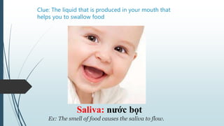 Clue: The liquid that is produced in your mouth that
helps you to swallow food
Saliva: nước bọt
Ex: The smell of food causes the saliva to flow.
 