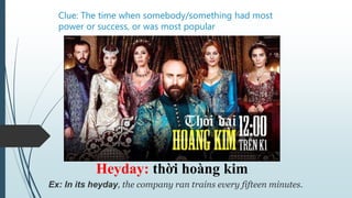 Clue: The time when somebody/something had most
power or success, or was most popular
Heyday: thời hoàng kim
Ex: In its heyday, the company ran trains every fifteen minutes.
 
