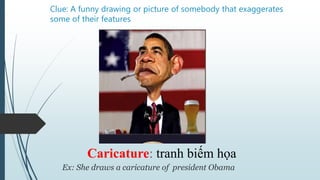 Clue: A funny drawing or picture of somebody that exaggerates
some of their features
Caricature: tranh biếm họa
Ex: She draws a caricature of president Obama
 