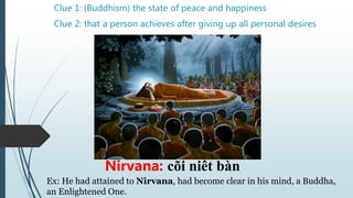 Clue 1: (Buddhism) the state of peace and happiness
Nirvana: cõi niết bàn
Clue 2: that a person achieves after giving up all personal desires
Ex: He had attained to Nirvana, had become clear in his mind, a Buddha,
an Enlightened One.
 