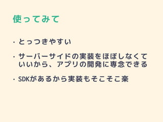 使ってみて
• とっつきやすい
• サーバーサイドの実装をほぼしなくて
いいから、アプリの開発に専念できる
• SDKがあるから実装もそこそこ楽
 