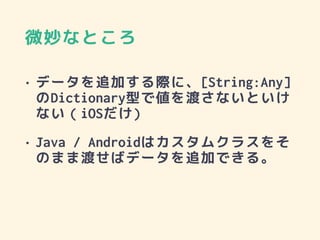 微妙なところ
• データを追加する際に、[String:Any]
のDictionary型で値を渡さないといけ
ない（iOSだけ)
• Java / Androidはカスタムクラスをそ
のまま渡せばデータを追加できる。
 
