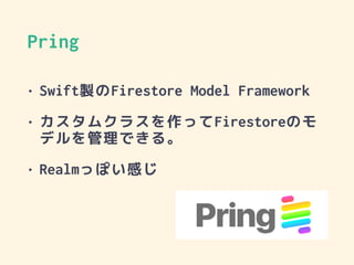 Pring
• Swift製のFirestore Model Framework
• カスタムクラスを作ってFirestoreのモ
デルを管理できる。
• Realmっぽい感じ
 