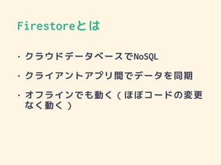 • クラウドデータベースでNoSQL
• クライアントアプリ間でデータを同期
• オフラインでも動く（ほぼコードの変更
なく動く）
Firestoreとは
 