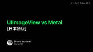 try! Swift Tokyo 2018
Shuichi Tsutsumi
@shu223
UIImageView vs Metal
[ ]
 