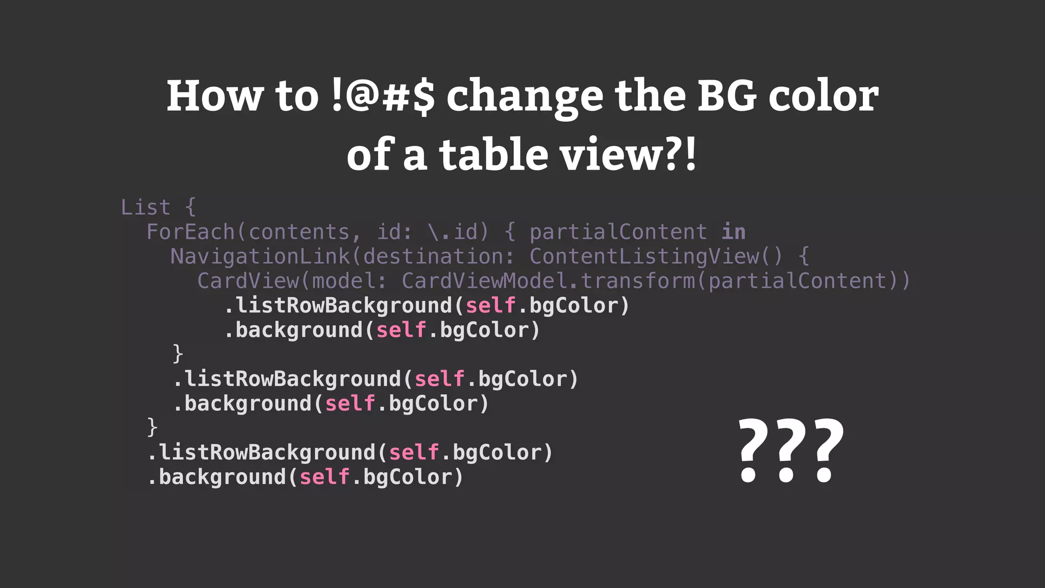 List {
ForEach(contents, id: .id) { partialContent in
NavigationLink(destination: ContentListingView() {
CardView(model: CardViewModel.transform(partialContent))
.listRowBackground(self.bgColor)
.background(self.bgColor)
}
.listRowBackground(self.bgColor)
.background(self.bgColor)
}
.listRowBackground(self.bgColor)
.background(self.bgColor) ???
How to !@#$ change the BG color
of a table view?!
 