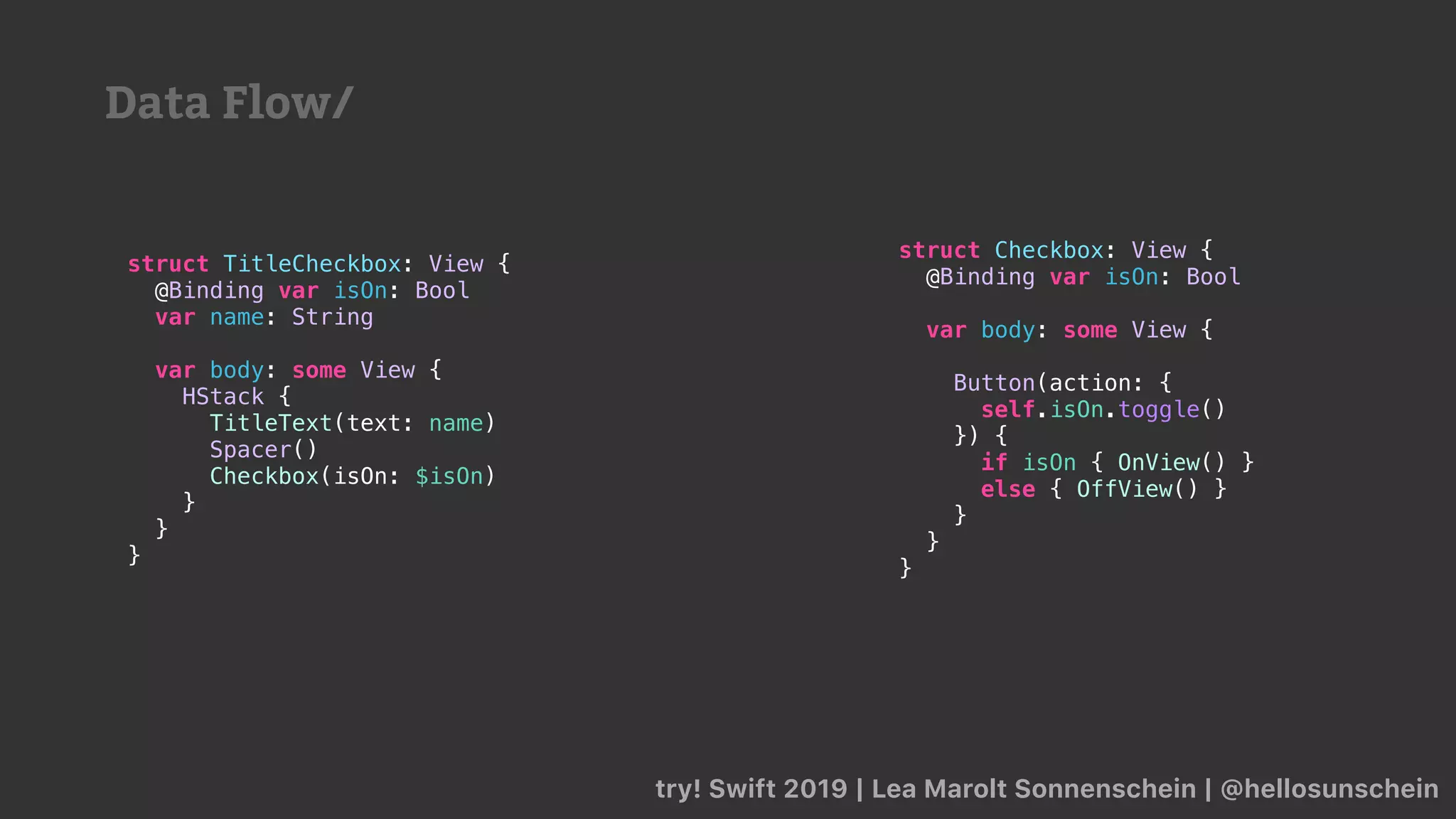 try! Swift 2019 | Lea Marolt Sonnenschein | @hellosunschein
struct TitleCheckbox: View {
@Binding var isOn: Bool
var name: String
var body: some View {
HStack {
TitleText(text: name)
Spacer()
Checkbox(isOn: $isOn)
}
}
}
struct Checkbox: View {
@Binding var isOn: Bool
var body: some View {
Button(action: {
self.isOn.toggle()
}) {
if isOn { OnView() }
else { OffView() }
}
}
}
Data Flow/
 