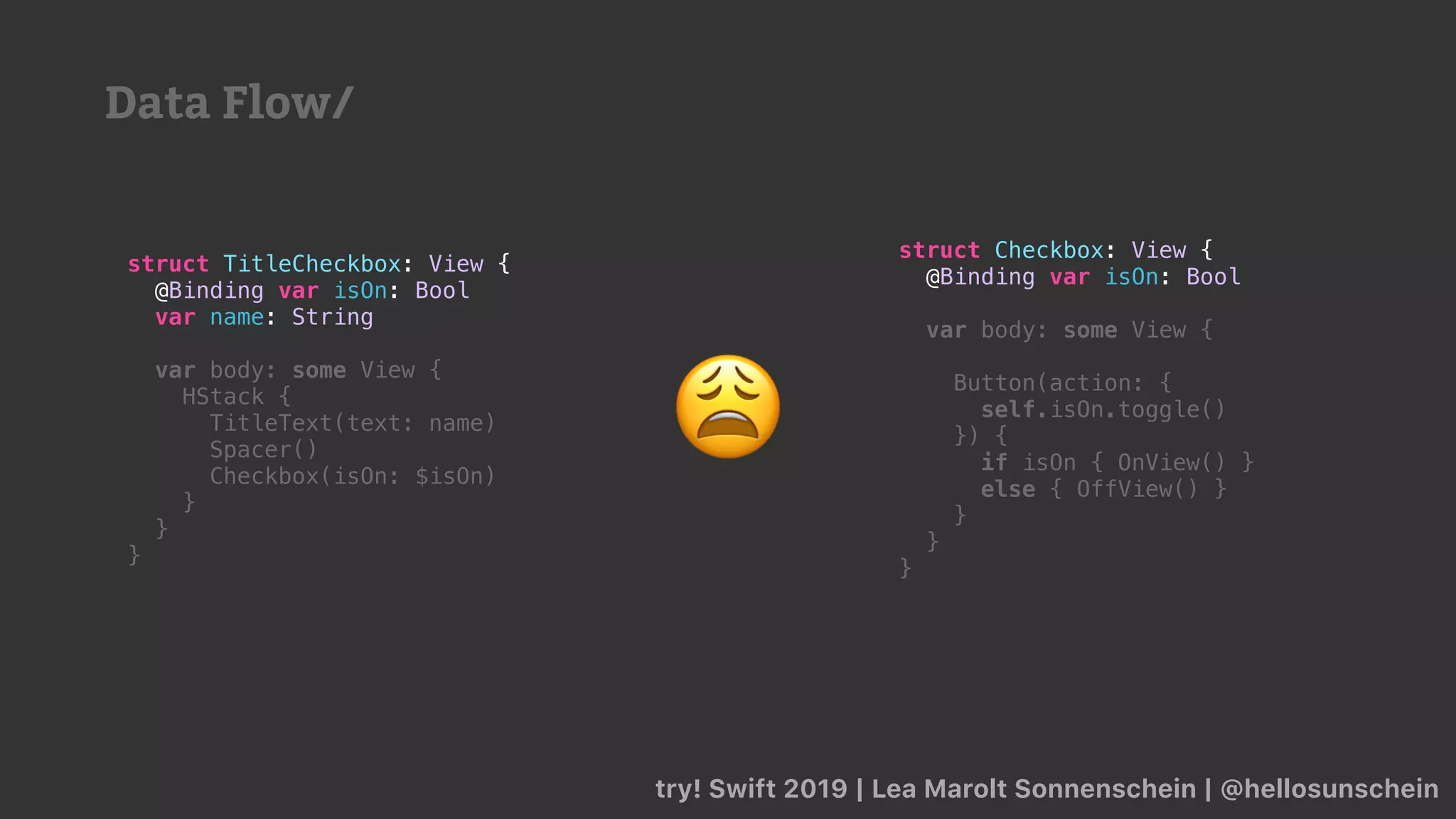 try! Swift 2019 | Lea Marolt Sonnenschein | @hellosunschein
struct TitleCheckbox: View {
@Binding var isOn: Bool
var name: String
var body: some View {
HStack {
TitleText(text: name)
Spacer()
Checkbox(isOn: $isOn)
}
}
}
struct Checkbox: View {
@Binding var isOn: Bool
var body: some View {
Button(action: {
self.isOn.toggle()
}) {
if isOn { OnView() }
else { OffView() }
}
}
}
😩
Data Flow/
 