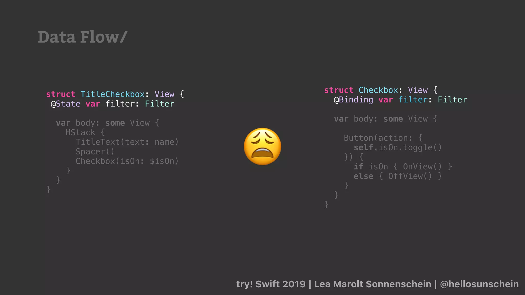 try! Swift 2019 | Lea Marolt Sonnenschein | @hellosunschein
struct TitleCheckbox: View {
@State var filter: Filter
var body: some View {
HStack {
TitleText(text: name)
Spacer()
Checkbox(isOn: $isOn)
}
}
}
struct Checkbox: View {
@Binding var filter: Filter
var body: some View {
Button(action: {
self.isOn.toggle()
}) {
if isOn { OnView() }
else { OffView() }
}
}
}
😩
Data Flow/
 
