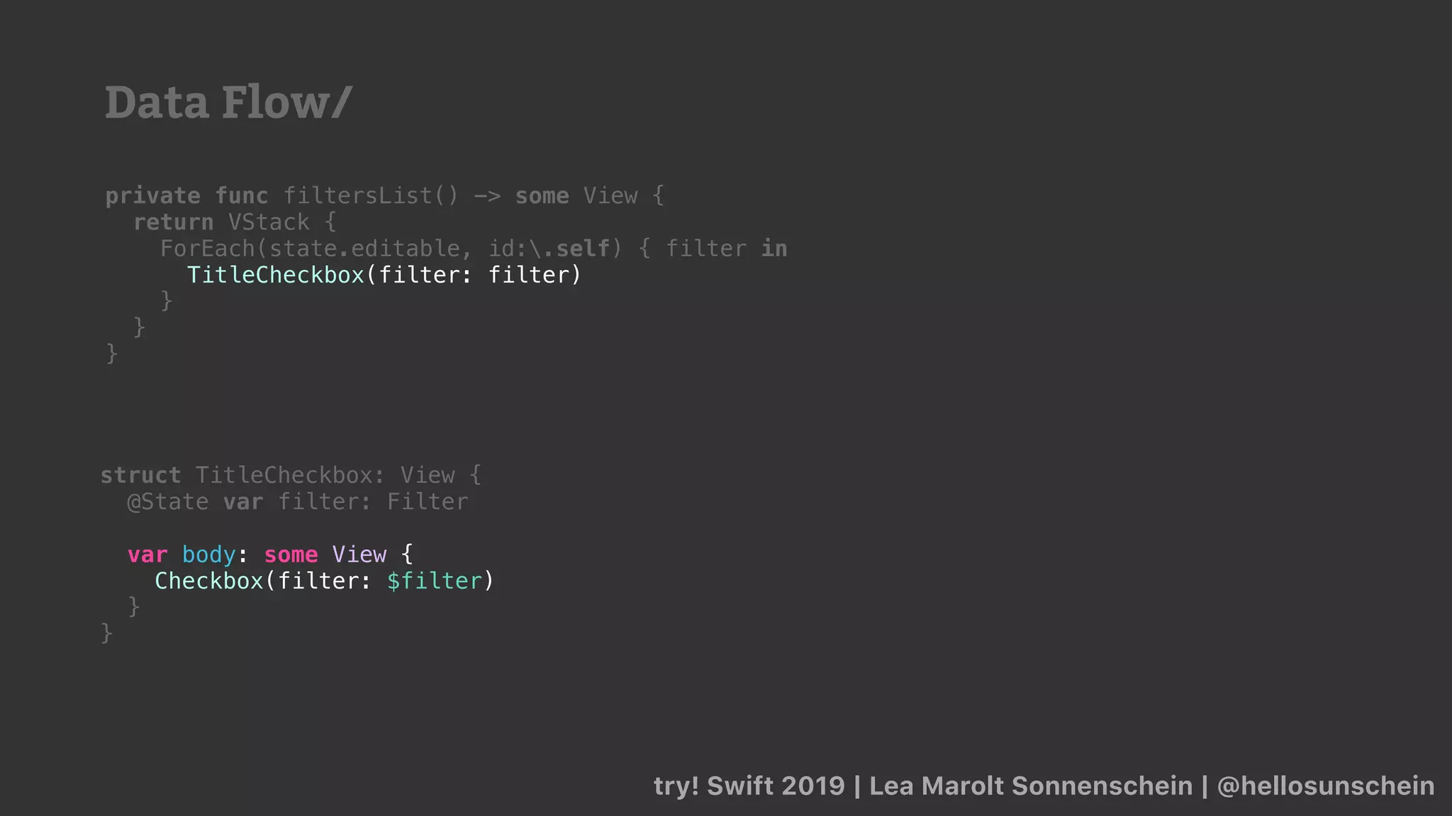 try! Swift 2019 | Lea Marolt Sonnenschein | @hellosunschein
private func filtersList() -> some View {
return VStack {
ForEach(state.editable, id:.self) { filter in
TitleCheckbox(filter: filter)
}
}
}
struct TitleCheckbox: View {
@State var filter: Filter
var body: some View {
Checkbox(filter: $filter)
}
}
Data Flow/
 