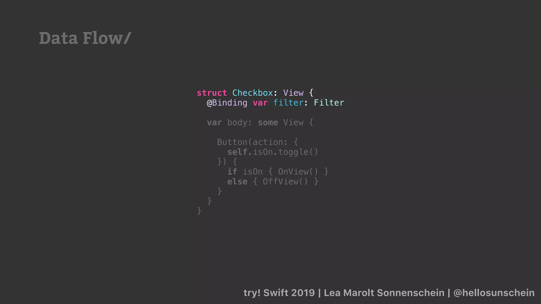 try! Swift 2019 | Lea Marolt Sonnenschein | @hellosunschein
struct Checkbox: View {
@Binding var filter: Filter
var body: some View {
Button(action: {
self.isOn.toggle()
}) {
if isOn { OnView() }
else { OffView() }
}
}
}
Data Flow/
 