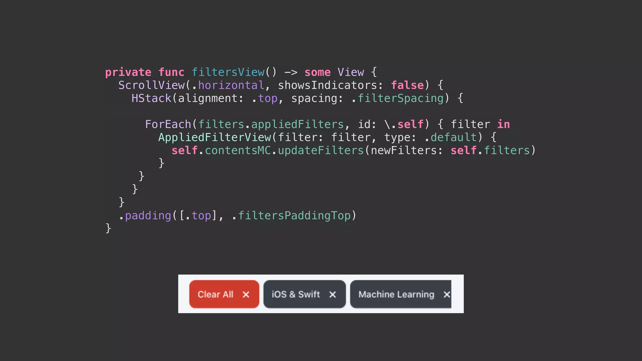 private func filtersView() -> some View {
ScrollView(.horizontal, showsIndicators: false) {
HStack(alignment: .top, spacing: .filterSpacing) {
ForEach(filters.appliedFilters, id: .self) { filter in
AppliedFilterView(filter: filter, type: .default) {
self.contentsMC.updateFilters(newFilters: self.filters)
}
}
}
}
.padding([.top], .filtersPaddingTop)
}
 