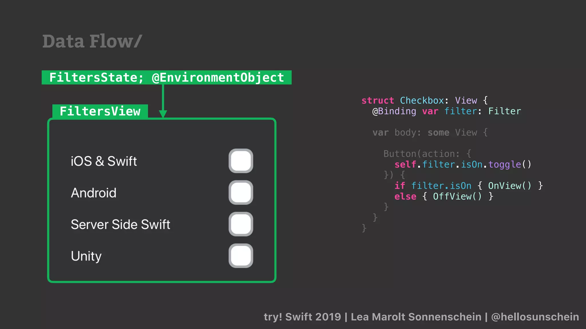 try! Swift 2019 | Lea Marolt Sonnenschein | @hellosunschein
FiltersView
FiltersState; @EnvironmentObject
struct Checkbox: View {
@Binding var filter: Filter
var body: some View {
Button(action: {
self.filter.isOn.toggle()
}) {
if filter.isOn { OnView() }
else { OffView() }
}
}
}
Data Flow/
 