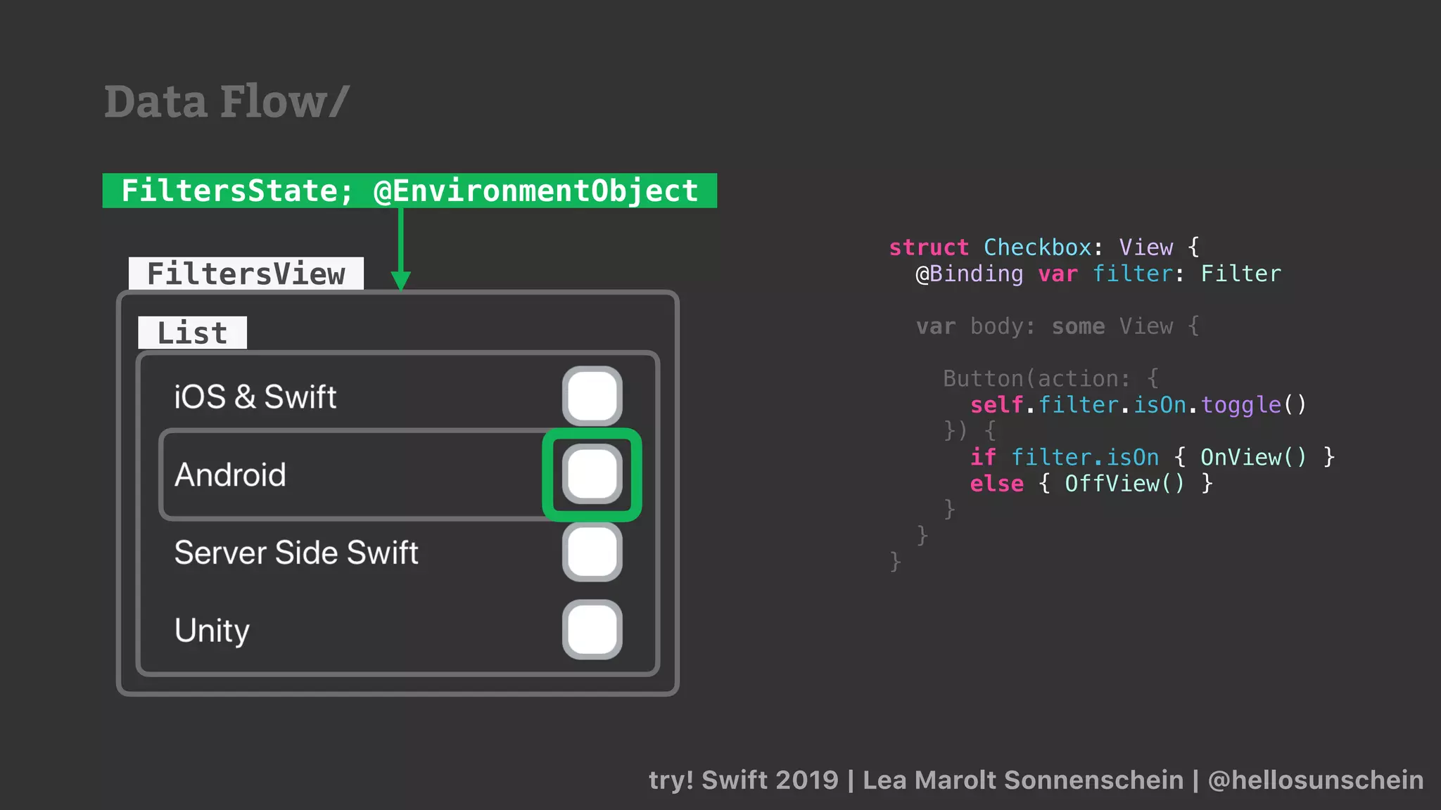 try! Swift 2019 | Lea Marolt Sonnenschein | @hellosunschein
List
FiltersView
FiltersState; @EnvironmentObject
struct Checkbox: View {
@Binding var filter: Filter
var body: some View {
Button(action: {
self.filter.isOn.toggle()
}) {
if filter.isOn { OnView() }
else { OffView() }
}
}
}
Data Flow/
 