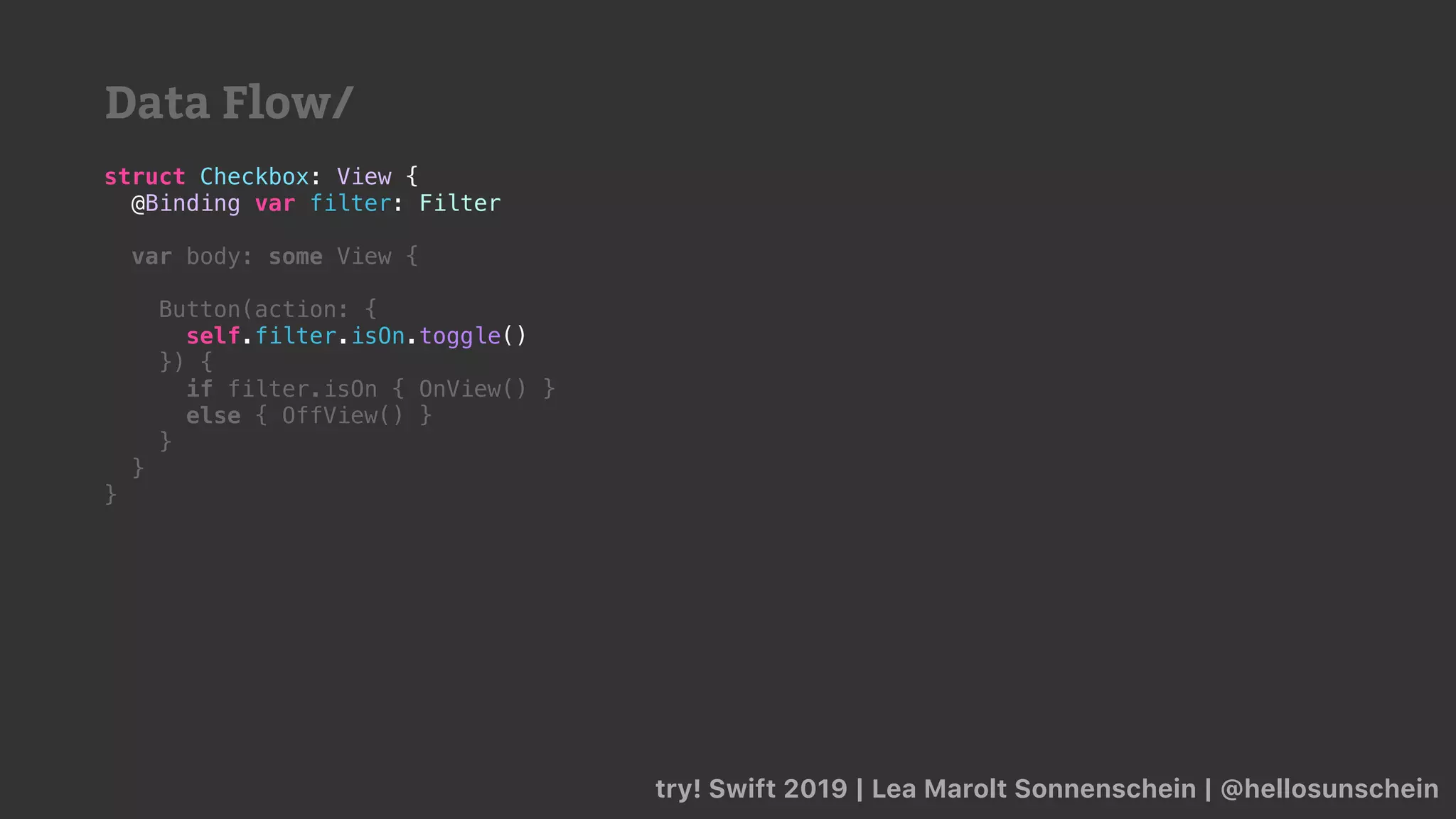 try! Swift 2019 | Lea Marolt Sonnenschein | @hellosunschein
struct Checkbox: View {
@Binding var filter: Filter
var body: some View {
Button(action: {
self.filter.isOn.toggle()
}) {
if filter.isOn { OnView() }
else { OffView() }
}
}
}
Data Flow/
 
