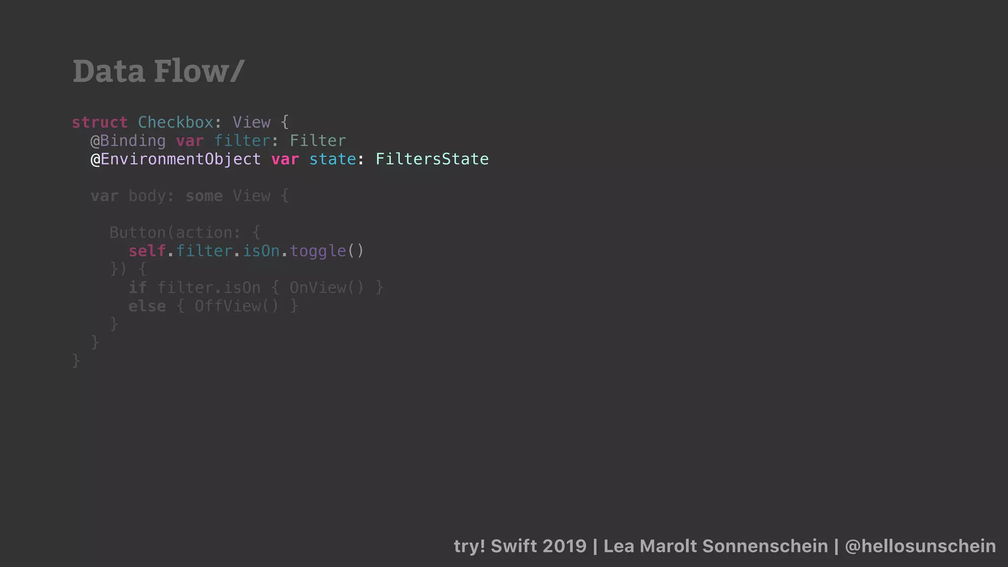 try! Swift 2019 | Lea Marolt Sonnenschein | @hellosunschein
struct Checkbox: View {
@Binding var filter: Filter
@
var body: some View {
Button(action: {
self.filter.isOn.toggle()
}) {
if filter.isOn { OnView() }
else { OffView() }
}
}
}
@EnvironmentObject var state: FiltersState
Data Flow/
 