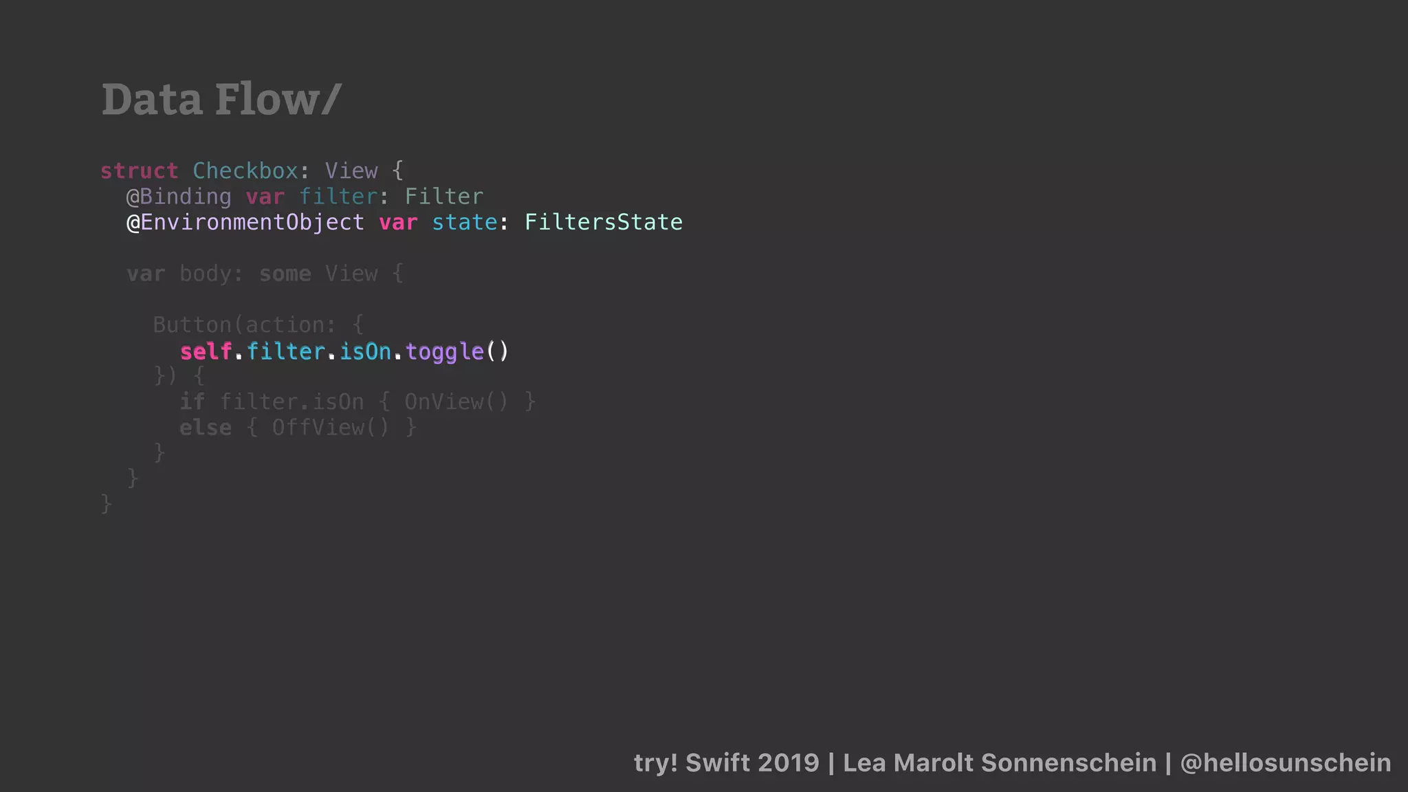 try! Swift 2019 | Lea Marolt Sonnenschein | @hellosunschein
struct Checkbox: View {
@Binding var filter: Filter
@
var body: some View {
Button(action: {
self.filter.isOn.toggle()
}) {
if filter.isOn { OnView() }
else { OffView() }
}
}
}
@EnvironmentObject var state: FiltersState
self.filter.isOn.toggle()
Data Flow/
 