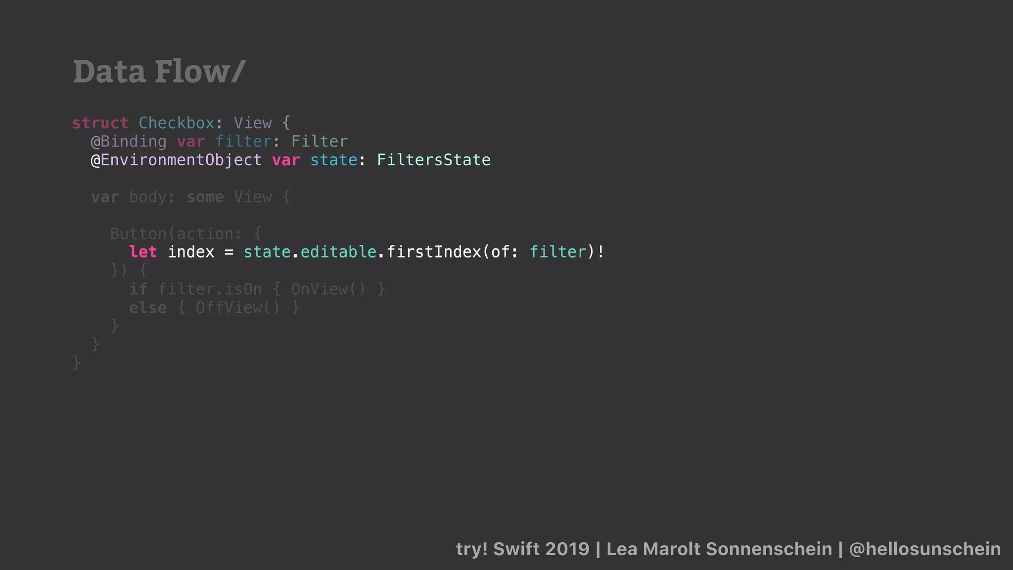 try! Swift 2019 | Lea Marolt Sonnenschein | @hellosunschein
struct Checkbox: View {
@Binding var filter: Filter
@
var body: some View {
Button(action: {
let index = state.editable.firstIndex(of: filter)!
}) {
if filter.isOn { OnView() }
else { OffView() }
}
}
}
@EnvironmentObject var state: FiltersState
let index = state.editable.firstIndex(of: filter)!
Data Flow/
 