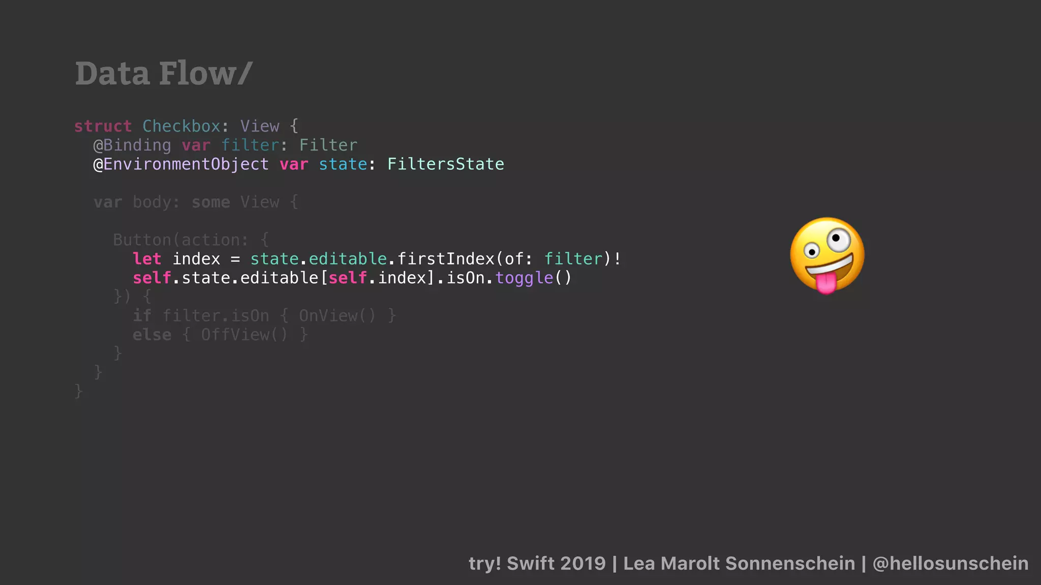 try! Swift 2019 | Lea Marolt Sonnenschein | @hellosunschein
struct Checkbox: View {
@Binding var filter: Filter
@
var body: some View {
Button(action: {
self.state.editable[self.index].isOn.toggle()
}) {
if filter.isOn { OnView() }
else { OffView() }
}
}
}
@EnvironmentObject var state: FiltersState
let index = state.editable.firstIndex(of: filter)!
self.state.editable[self.index].isOn.toggle() 🤪
Data Flow/
 