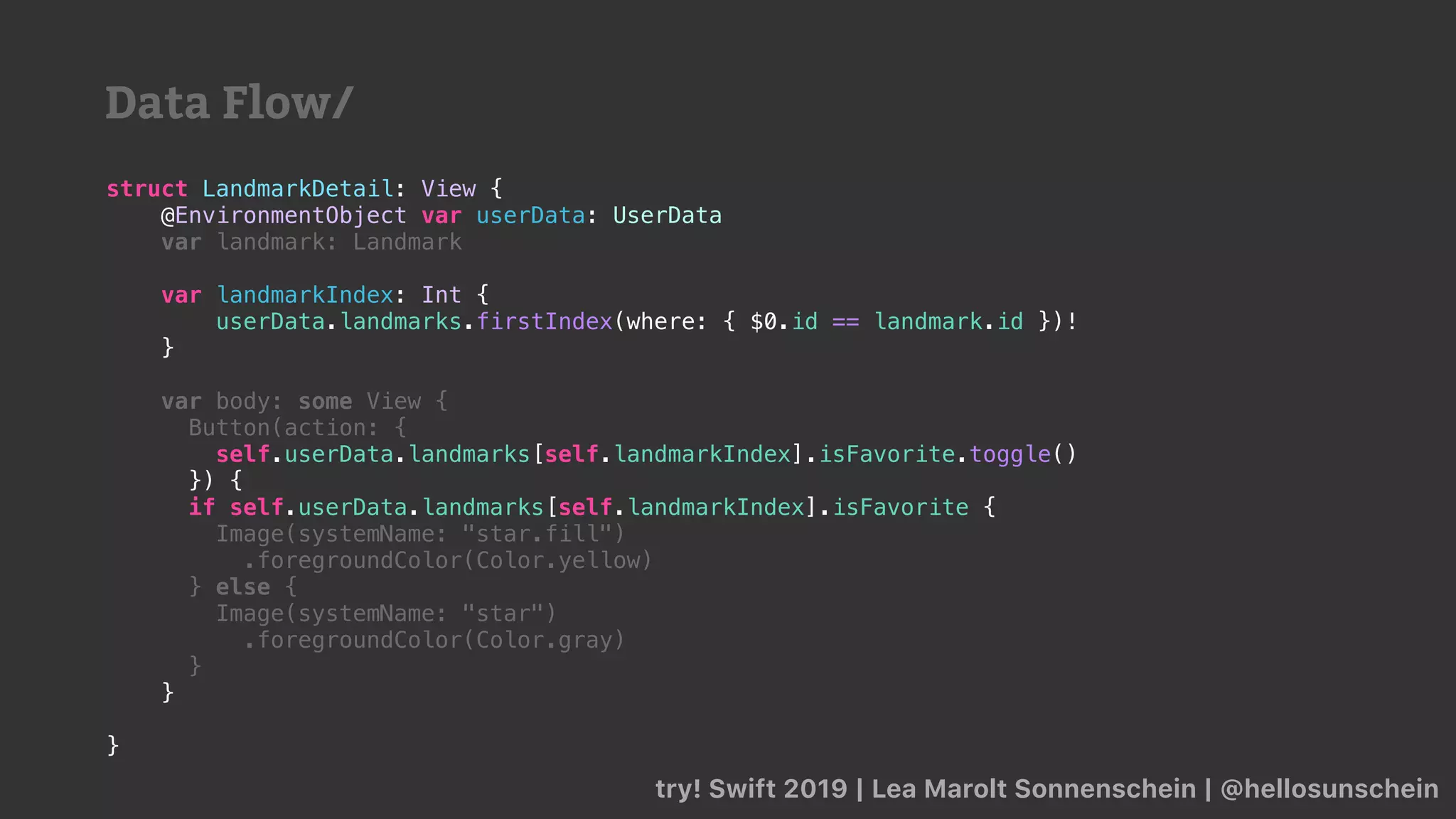 try! Swift 2019 | Lea Marolt Sonnenschein | @hellosunschein
struct LandmarkDetail: View {
@EnvironmentObject var userData: UserData
var landmark: Landmark
var landmarkIndex: Int {
userData.landmarks.firstIndex(where: { $0.id == landmark.id })!
}
var body: some View {
Button(action: {
self.userData.landmarks[self.landmarkIndex].isFavorite.toggle()
}) {
if self.userData.landmarks[self.landmarkIndex].isFavorite {
Image(systemName: "star.fill")
.foregroundColor(Color.yellow)
} else {
Image(systemName: "star")
.foregroundColor(Color.gray)
}
}
}
Data Flow/
 