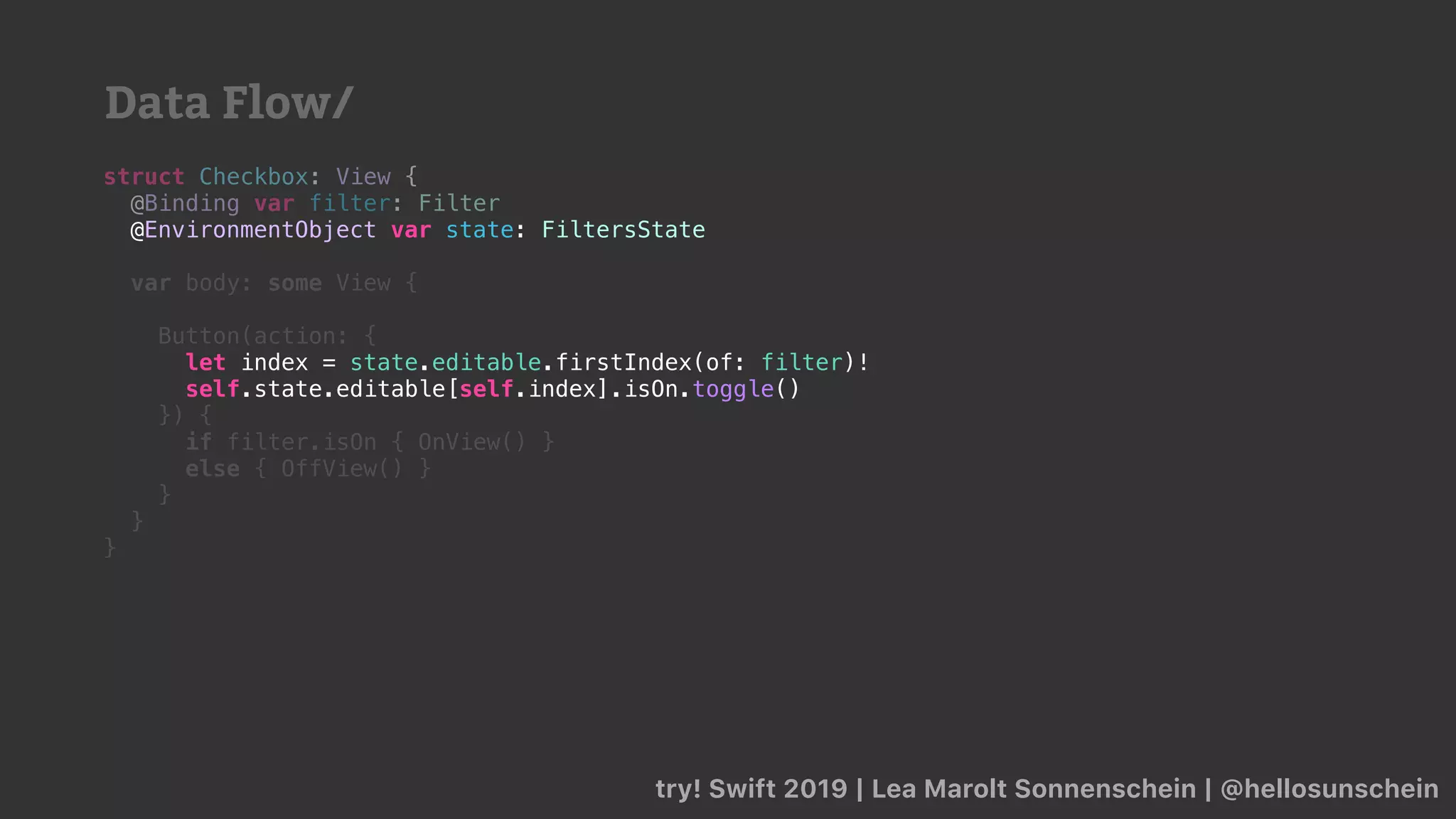 try! Swift 2019 | Lea Marolt Sonnenschein | @hellosunschein
struct Checkbox: View {
@Binding var filter: Filter
@
var body: some View {
Button(action: {
self.state.editable[self.index].isOn.toggle()
}) {
if filter.isOn { OnView() }
else { OffView() }
}
}
}
@EnvironmentObject var state: FiltersState
let index = state.editable.firstIndex(of: filter)!
self.state.editable[self.index].isOn.toggle()
Data Flow/
 