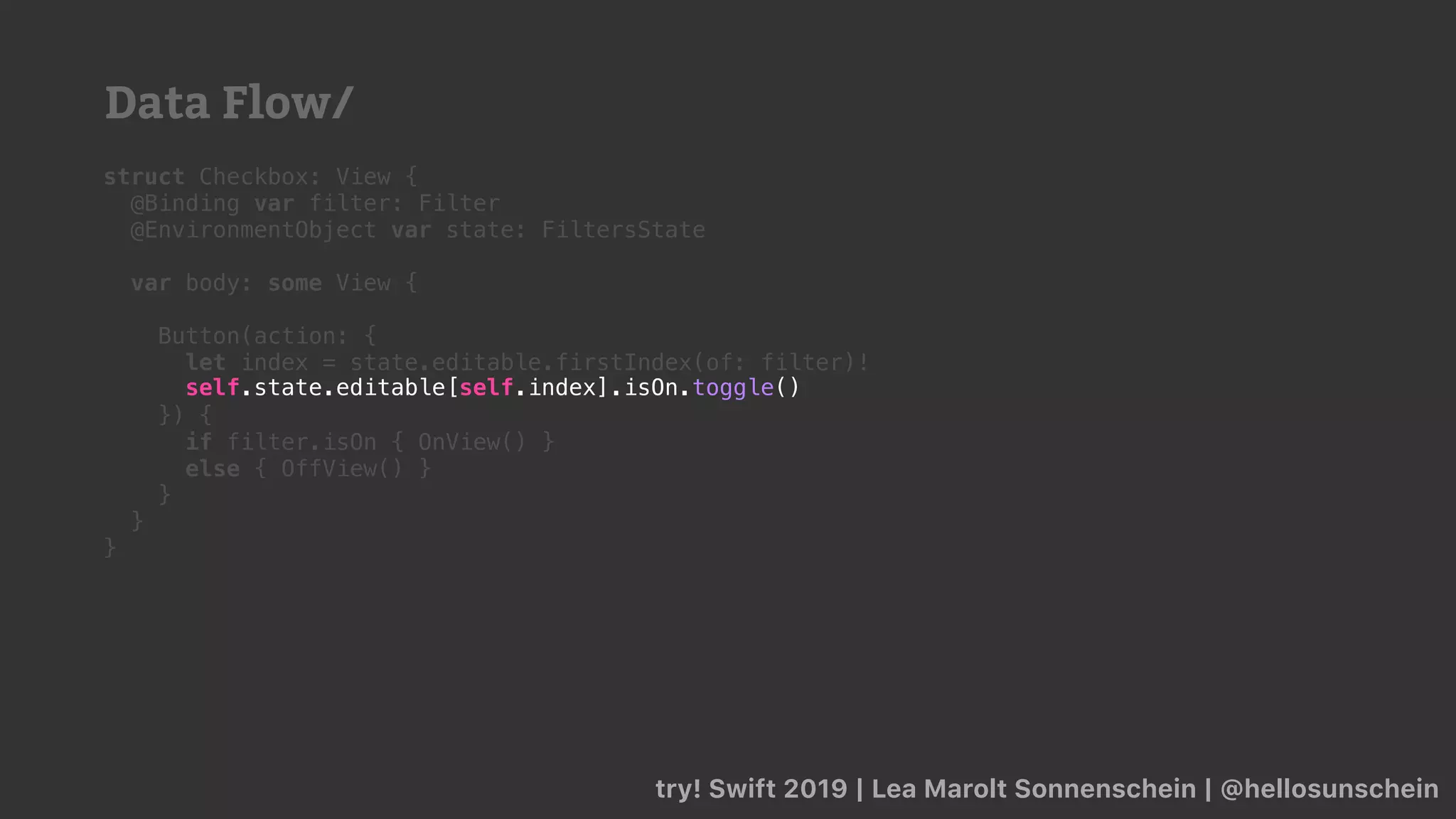 try! Swift 2019 | Lea Marolt Sonnenschein | @hellosunschein
struct Checkbox: View {
@Binding var filter: Filter
@EnvironmentObject var state: FiltersState
var body: some View {
Button(action: {
let index = state.editable.firstIndex(of: filter)!
}) {
if filter.isOn { OnView() }
else { OffView() }
}
}
}
self.state.editable[self.index].isOn.toggle()
Data Flow/
 