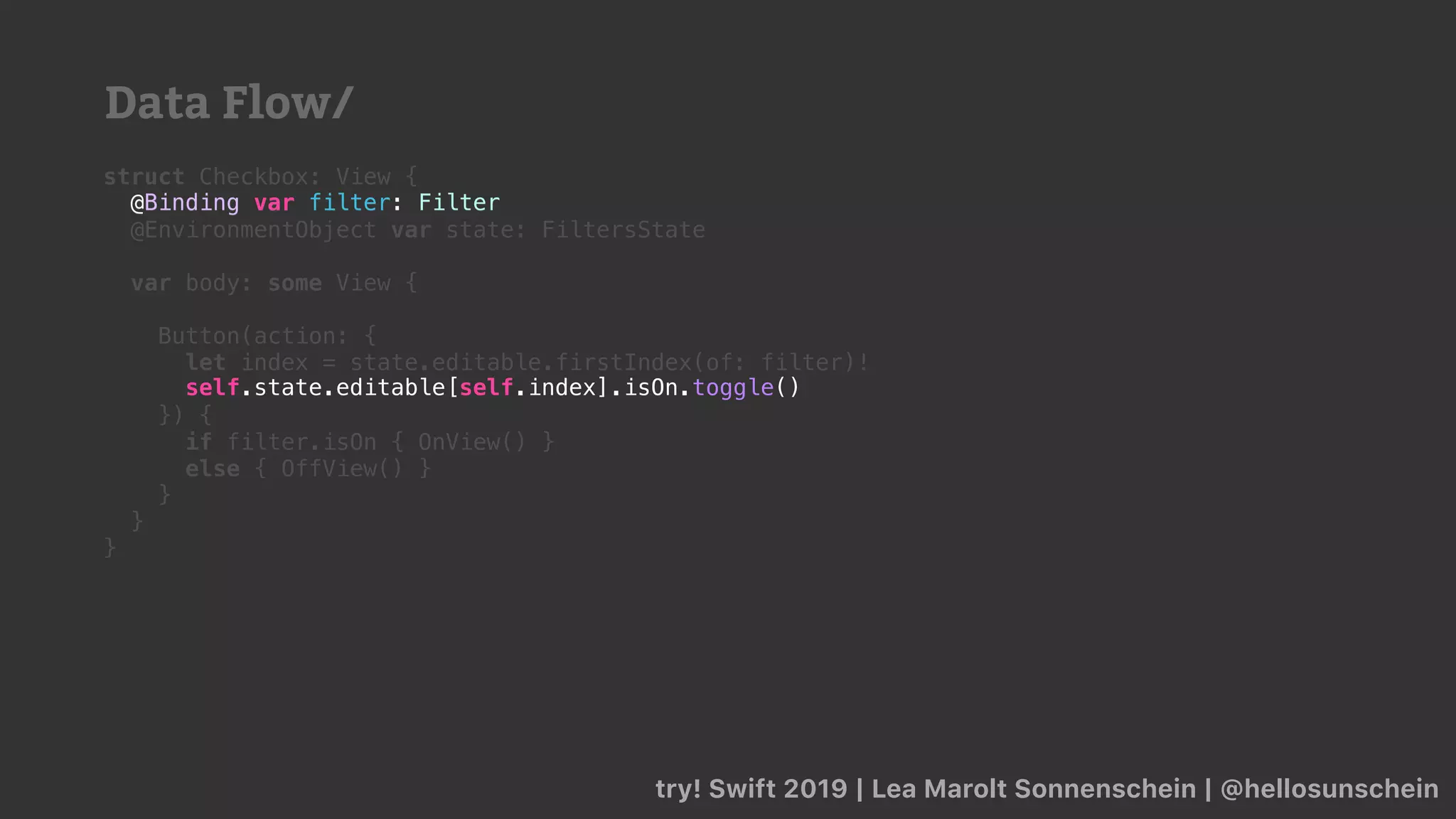 try! Swift 2019 | Lea Marolt Sonnenschein | @hellosunschein
struct Checkbox: View {
@Binding var filter: Filter
@EnvironmentObject var state: FiltersState
var body: some View {
Button(action: {
let index = state.editable.firstIndex(of: filter)!
}) {
if filter.isOn { OnView() }
else { OffView() }
}
}
}
self.state.editable[self.index].isOn.toggle()
@Binding var filter: Filter
Data Flow/
 