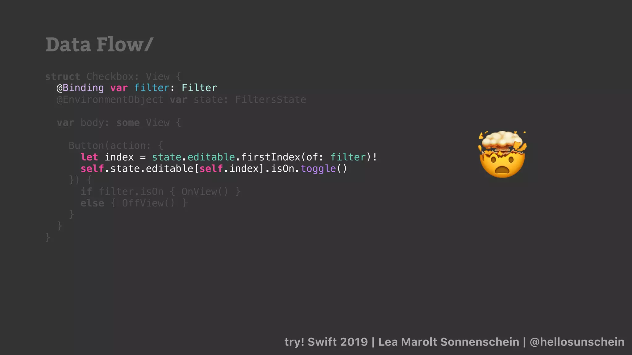 try! Swift 2019 | Lea Marolt Sonnenschein | @hellosunschein
struct Checkbox: View {
@Binding var filter: Filter
@EnvironmentObject var state: FiltersState
var body: some View {
Button(action: {
let index = state.editable.firstIndex(of: filter)!
}) {
if filter.isOn { OnView() }
else { OffView() }
}
}
}
let index = state.editable.firstIndex(of: filter)!
self.state.editable[self.index].isOn.toggle()
@Binding var filter: Filter
🤯
Data Flow/
 