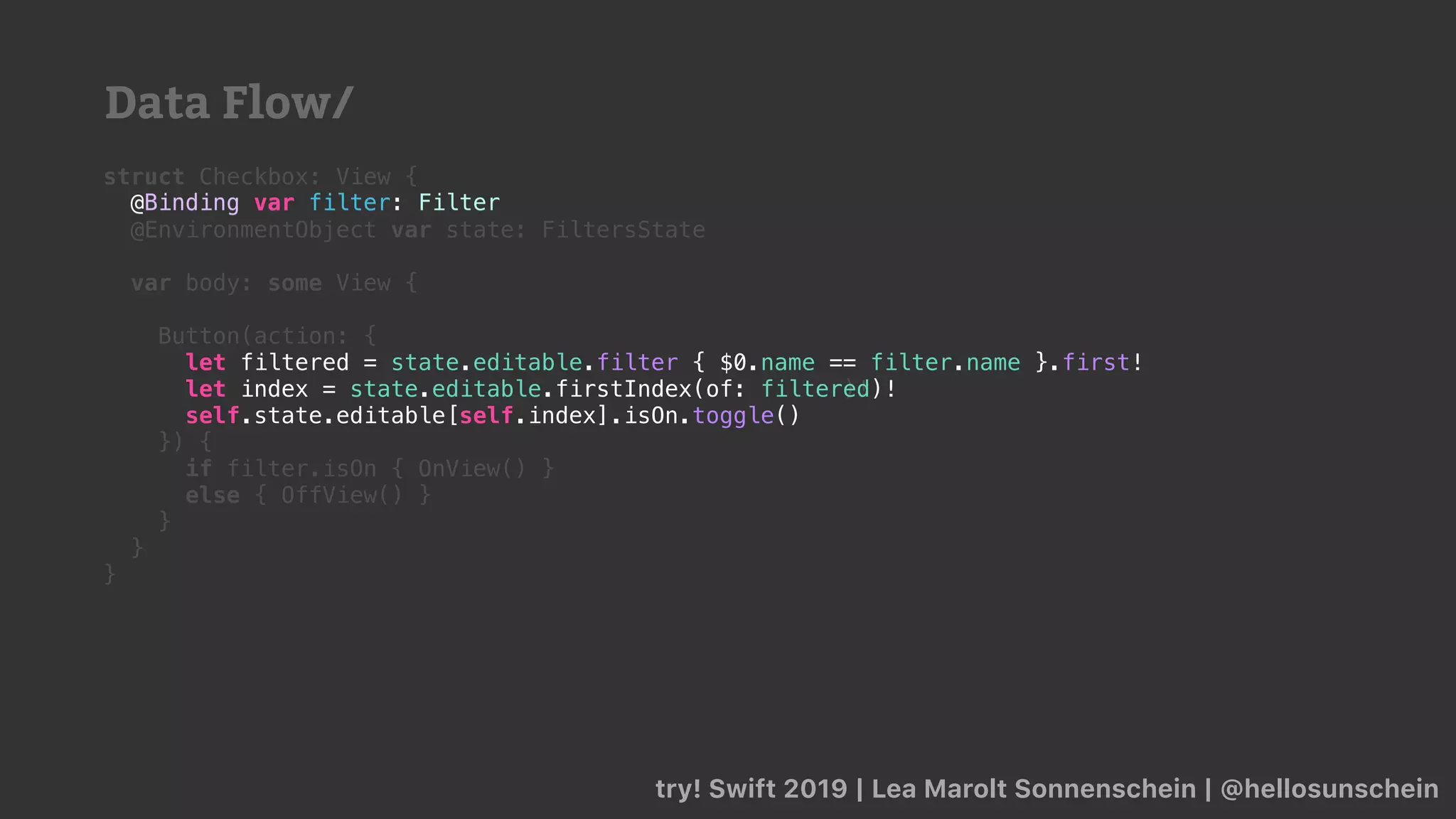 try! Swift 2019 | Lea Marolt Sonnenschein | @hellosunschein
struct Checkbox: View {
@Binding var filter: Filter
@EnvironmentObject var state: FiltersState
var body: some View {
Button(action: {
let index = state.editable.firstIndex(of: filter)!
}) {
if filter.isOn { OnView() }
else { OffView() }
}
}
}
let filtered = state.editable.filter { $0.name == filter.name }.first!
let index = state.editable.firstIndex(of: filtered)!
self.state.editable[self.index].isOn.toggle()
@Binding var filter: Filter
Data Flow/
 