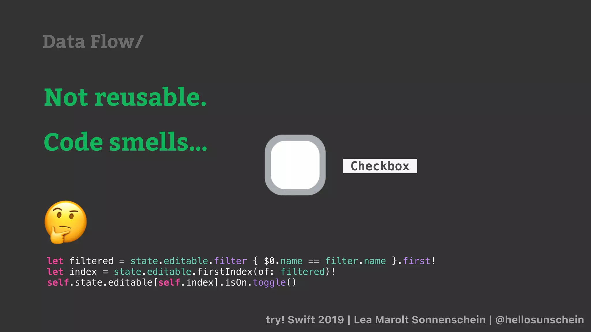 try! Swift 2019 | Lea Marolt Sonnenschein | @hellosunschein
Checkbox
Not reusable.
Code smells…
let filtered = state.editable.filter { $0.name == filter.name }.first!
let index = state.editable.firstIndex(of: filtered)!
self.state.editable[self.index].isOn.toggle()
🤔
Data Flow/
 